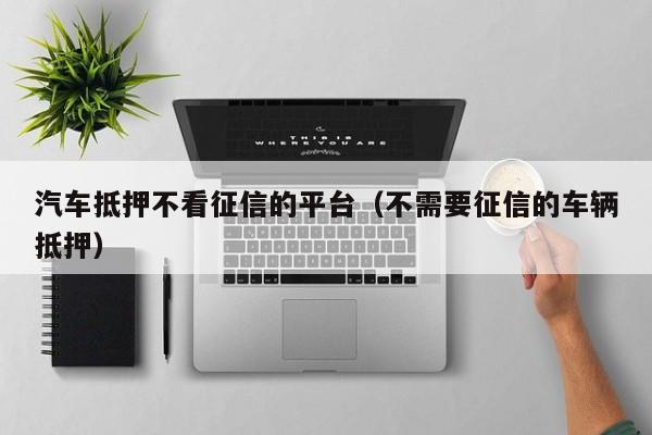 车抵贷哪家好 不看征信(征信花车抵贷)? (https://www.962900.com/) 知识问答 第1张
